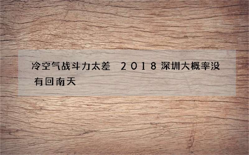 冷空气战斗力太差 2018深圳大概率没有回南天